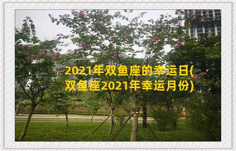 2021年双鱼座的幸运日(双鱼座2021年幸运月份)