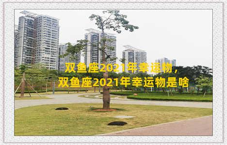 双鱼座2021年幸运物，双鱼座2021年幸运物是啥