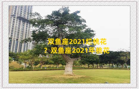 双鱼座2021烂桃花？双鱼座2021年桃花