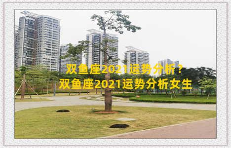 双鱼座2021运势分析？双鱼座2021运势分析女生