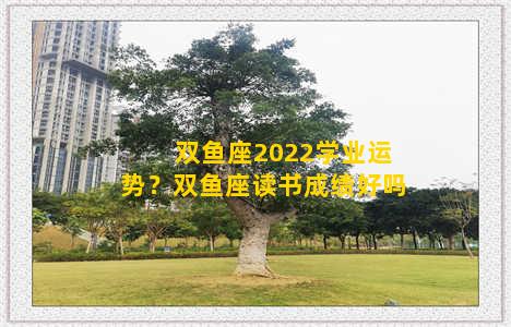 双鱼座2022学业运势？双鱼座读书成绩好吗