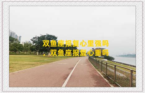 双鱼座报复心里强吗，双鱼座报复心重吗